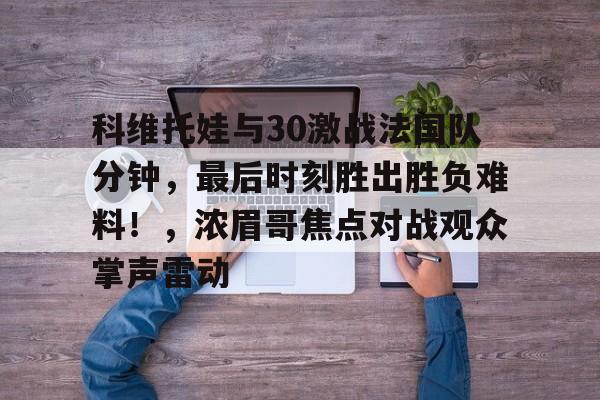 关于科维托娃与30激战法国队分钟，最后时刻胜出胜负难料！，浓眉哥焦点对战观众掌声雷动的信息